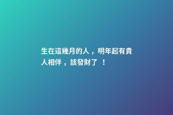 生在這幾月的人，明年起有貴人相伴，該發財了！